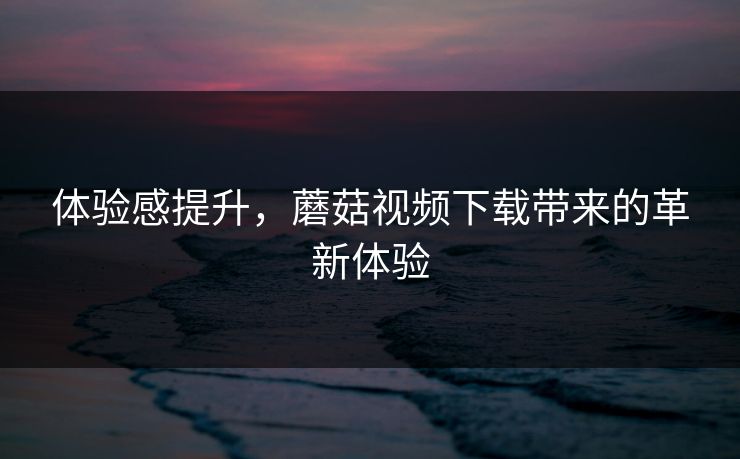 体验感提升，蘑菇视频下载带来的革新体验
