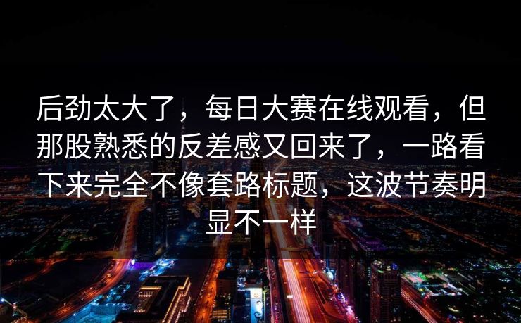 后劲太大了，每日大赛在线观看，但那股熟悉的反差感又回来了，一路看下来完全不像套路标题，这波节奏明显不一样