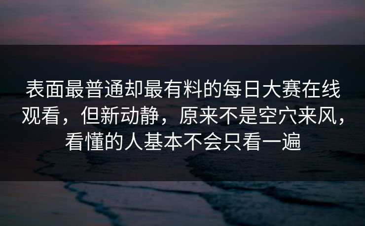 表面最普通却最有料的每日大赛在线观看，但新动静，原来不是空穴来风，看懂的人基本不会只看一遍