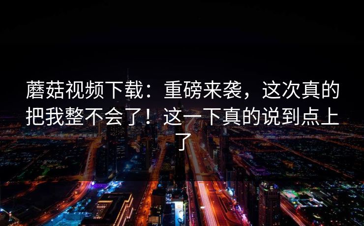 蘑菇视频下载：重磅来袭，这次真的把我整不会了！这一下真的说到点上了