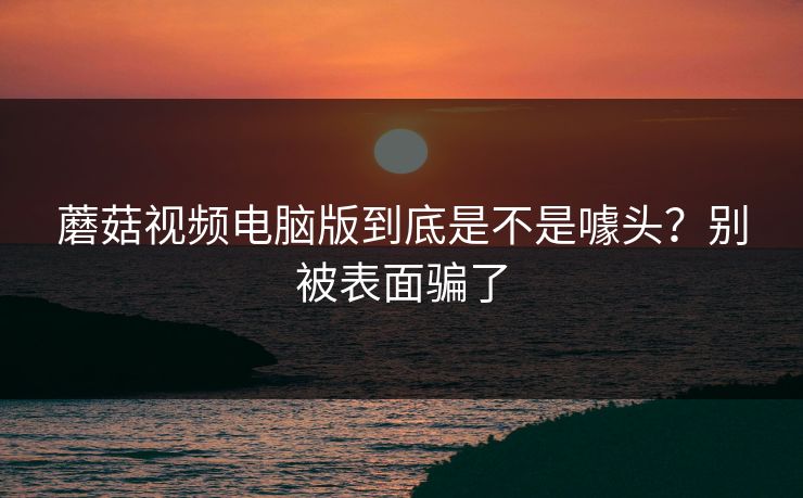 蘑菇视频电脑版到底是不是噱头？别被表面骗了