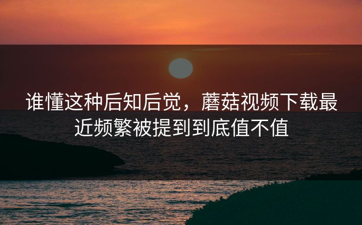 谁懂这种后知后觉，蘑菇视频下载最近频繁被提到到底值不值