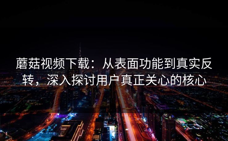蘑菇视频下载：从表面功能到真实反转，深入探讨用户真正关心的核心