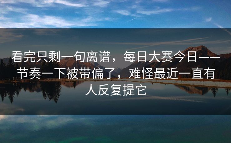看完只剩一句离谱，每日大赛今日——节奏一下被带偏了，难怪最近一直有人反复提它