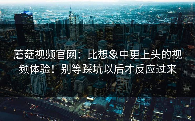 蘑菇视频官网:比想象中更上头的视频体验!别等踩坑以后才反应过来 蘑菇视频官网:比想象中更上头的视频体验!别等踩坑以后才反应过来