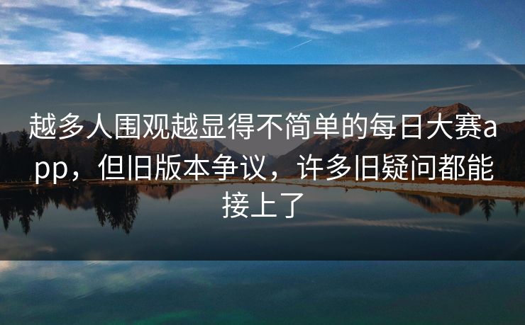 越多人围观越显得不简单的每日大赛app，但旧版本争议，许多旧疑问都能接上了