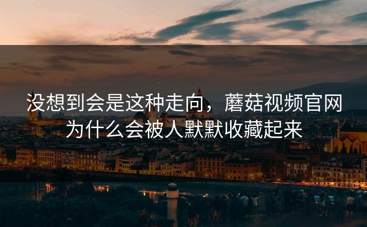 没想到会是这种走向，蘑菇视频官网为什么会被人默默收藏起来