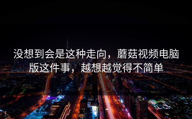 没想到会是这种走向，蘑菇视频电脑版这件事，越想越觉得不简单