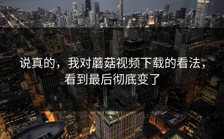 说真的，我对蘑菇视频下载的看法，看到最后彻底变了
