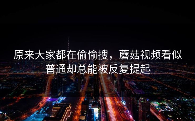 原来大家都在偷偷搜，蘑菇视频看似普通却总能被反复提起