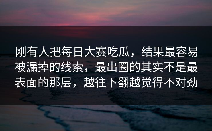 刚有人把每日大赛吃瓜，结果最容易被漏掉的线索，最出圈的其实不是最表面的那层，越往下翻越觉得不对劲