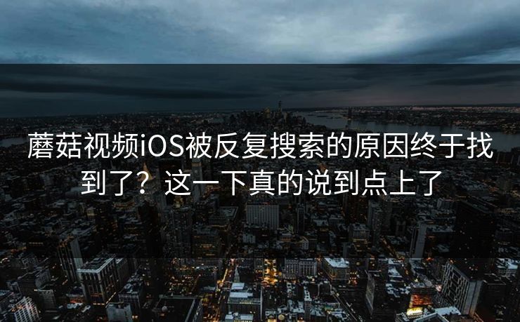 蘑菇视频iOS被反复搜索的原因终于找到了？这一下真的说到点上了