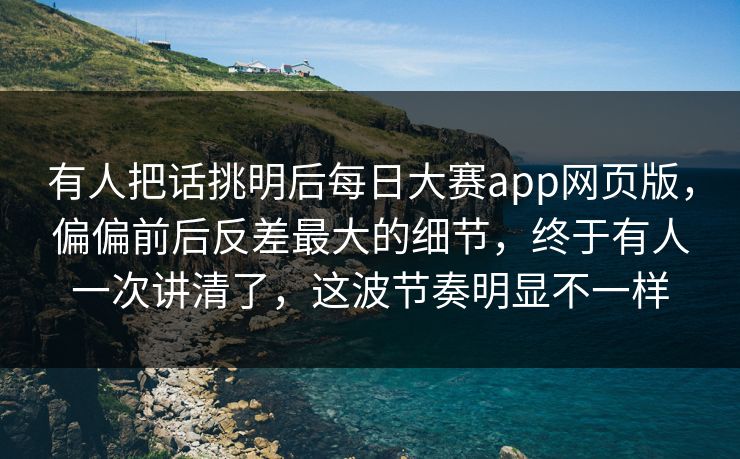 有人把话挑明后每日大赛app网页版，偏偏前后反差最大的细节，终于有人一次讲清了，这波节奏明显不一样