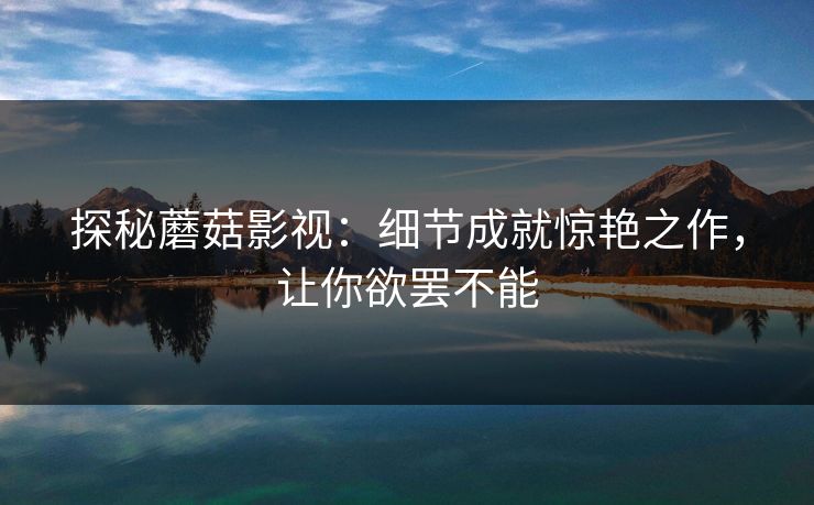 探秘蘑菇影视：细节成就惊艳之作，让你欲罢不能