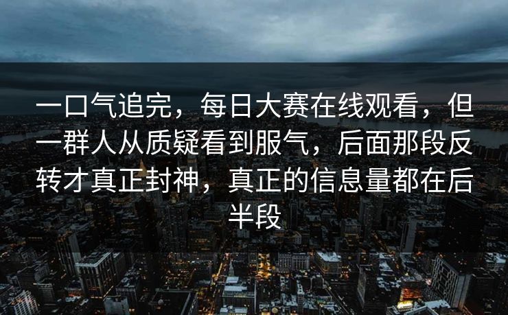 一口气追完，每日大赛在线观看，但一群人从质疑看到服气，后面那段反转才真正封神，真正的信息量都在后半段