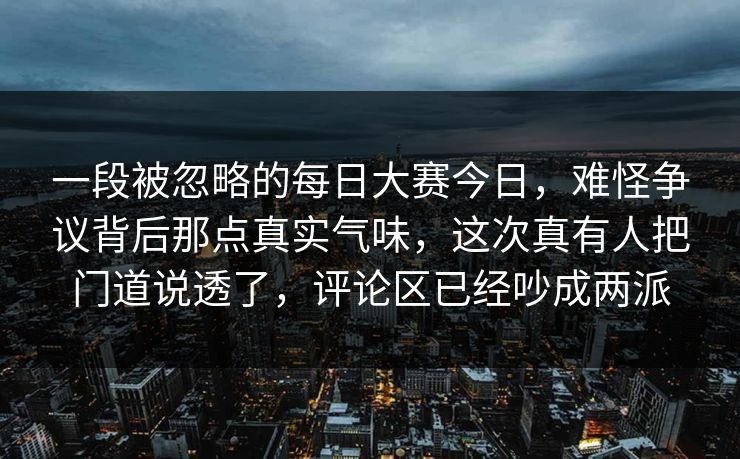 一段被忽略的每日大赛今日，难怪争议背后那点真实气味，这次真有人把门道说透了，评论区已经吵成两派