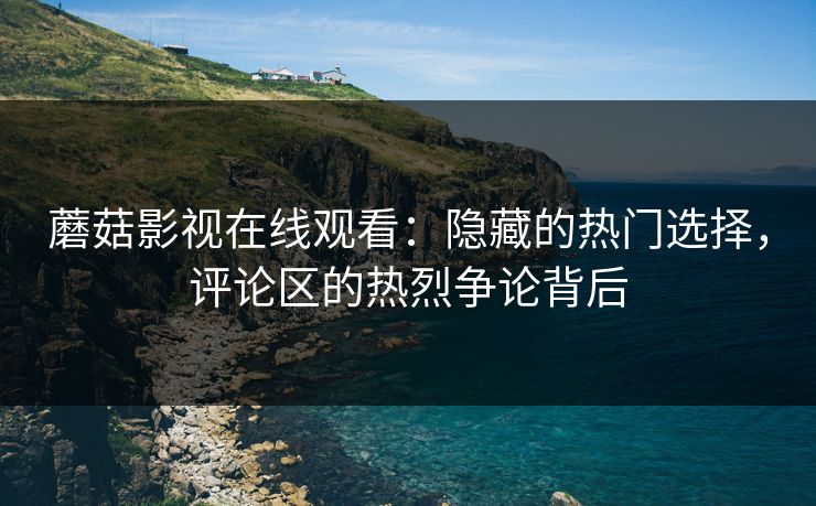 蘑菇影视在线观看：隐藏的热门选择，评论区的热烈争论背后