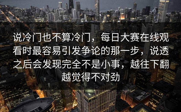 说冷门也不算冷门，每日大赛在线观看时最容易引发争论的那一步，说透之后会发现完全不是小事，越往下翻越觉得不对劲