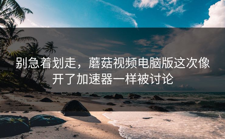 别急着划走，蘑菇视频电脑版这次像开了加速器一样被讨论