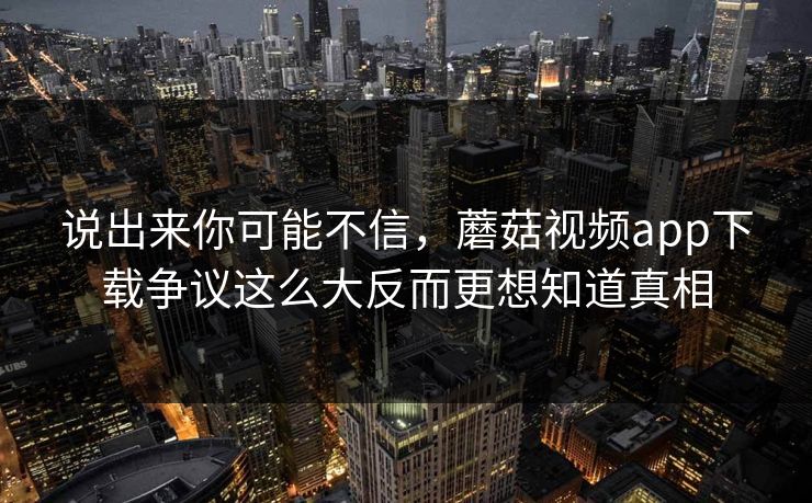 说出来你可能不信，蘑菇视频app下载争议这么大反而更想知道真相