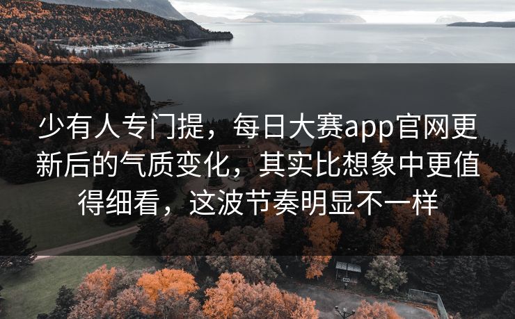 少有人专门提，每日大赛app官网更新后的气质变化，其实比想象中更值得细看，这波节奏明显不一样