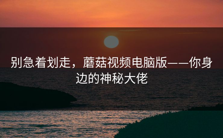 别急着划走，蘑菇视频电脑版——你身边的神秘大佬