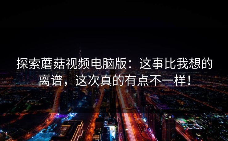 探索蘑菇视频电脑版：这事比我想的离谱，这次真的有点不一样！