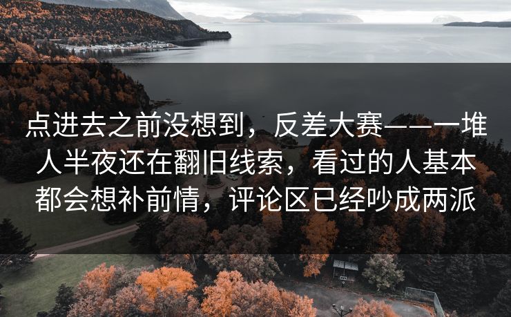 点进去之前没想到，反差大赛——一堆人半夜还在翻旧线索，看过的人基本都会想补前情，评论区已经吵成两派