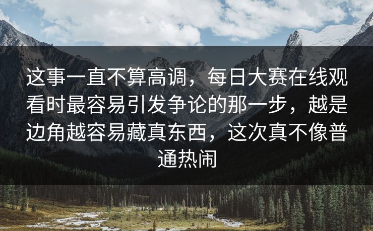 这事一直不算高调，每日大赛在线观看时最容易引发争论的那一步，越是边角越容易藏真东西，这次真不像普通热闹