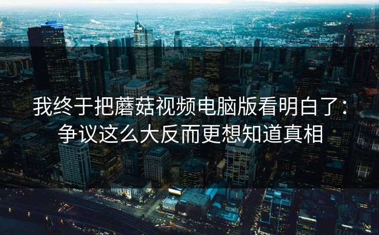 我终于把蘑菇视频电脑版看明白了：争议这么大反而更想知道真相