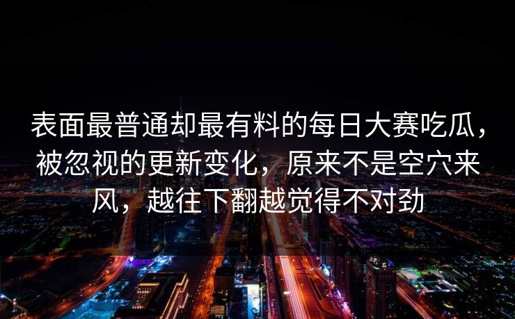 表面最普通却最有料的每日大赛吃瓜，被忽视的更新变化，原来不是空穴来风，越往下翻越觉得不对劲