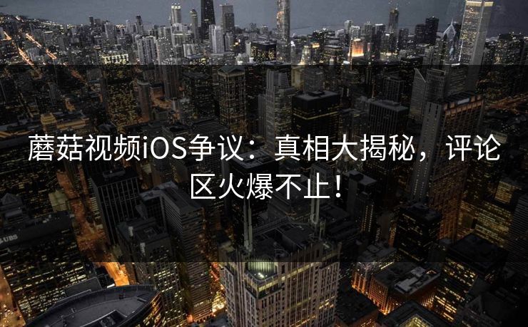 蘑菇视频iOS争议：真相大揭秘，评论区火爆不止！