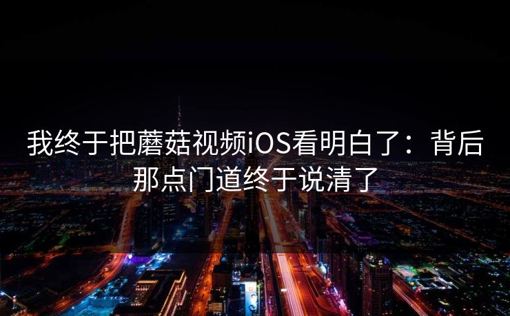 我终于把蘑菇视频iOS看明白了：背后那点门道终于说清了