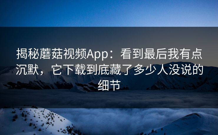 揭秘蘑菇视频App：看到最后我有点沉默，它下载到底藏了多少人没说的细节