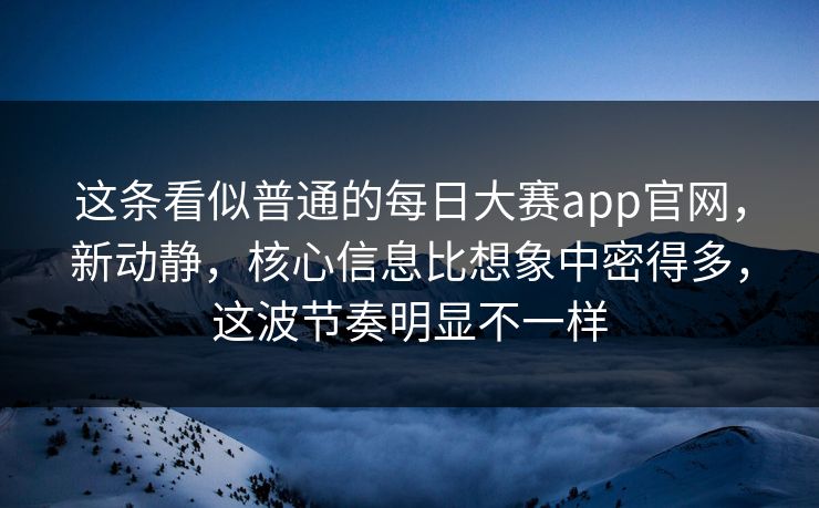 这条看似普通的每日大赛app官网，新动静，核心信息比想象中密得多，这波节奏明显不一样