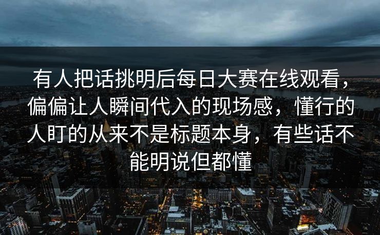 有人把话挑明后每日大赛在线观看，偏偏让人瞬间代入的现场感，懂行的人盯的从来不是标题本身，有些话不能明说但都懂