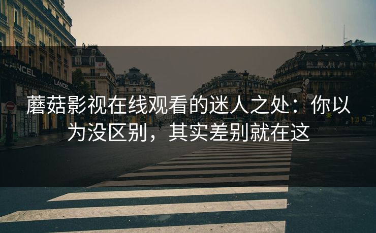 蘑菇影视在线观看的迷人之处：你以为没区别，其实差别就在这