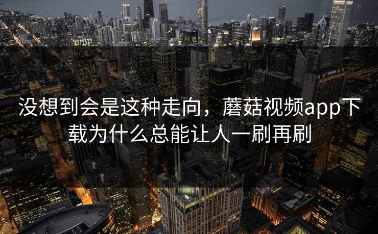 没想到会是这种走向，蘑菇视频app下载为什么总能让人一刷再刷