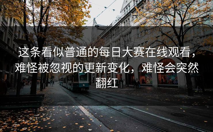 这条看似普通的每日大赛在线观看，难怪被忽视的更新变化，难怪会突然翻红
