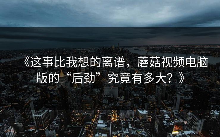 《这事比我想的离谱，蘑菇视频电脑版的“后劲”究竟有多大？》