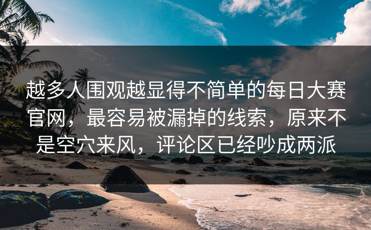 越多人围观越显得不简单的每日大赛官网，最容易被漏掉的线索，原来不是空穴来风，评论区已经吵成两派