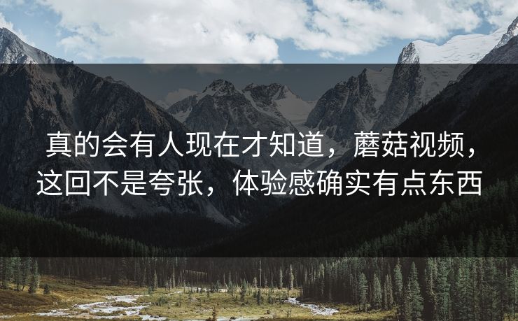 真的会有人现在才知道，蘑菇视频，这回不是夸张，体验感确实有点东西