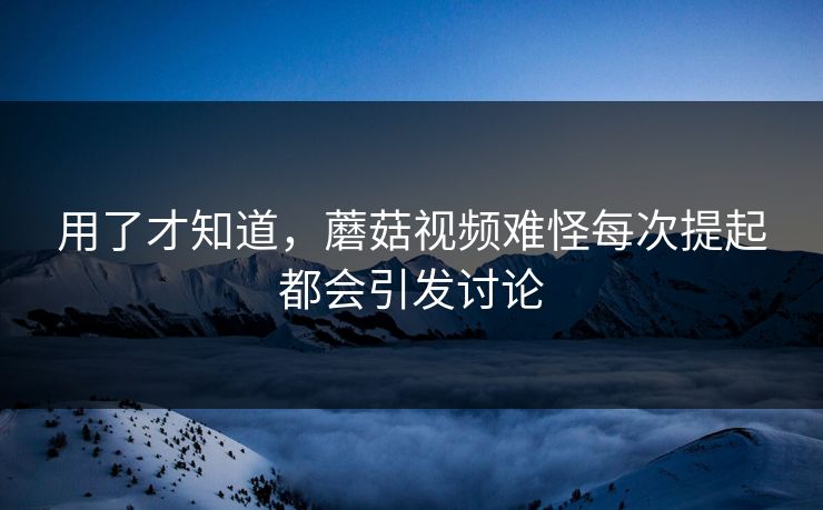 用了才知道，蘑菇视频难怪每次提起都会引发讨论