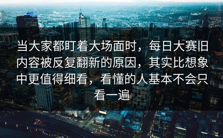 当大家都盯着大场面时，每日大赛旧内容被反复翻新的原因，其实比想象中更值得细看，看懂的人基本不会只看一遍