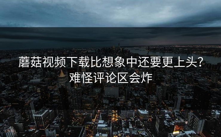 蘑菇视频下载比想象中还要更上头？难怪评论区会炸