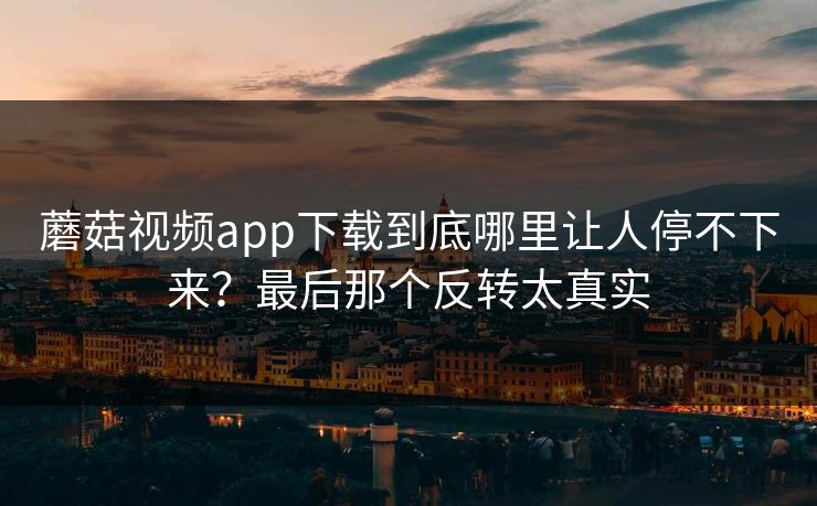 蘑菇视频app下载到底哪里让人停不下来？最后那个反转太真实