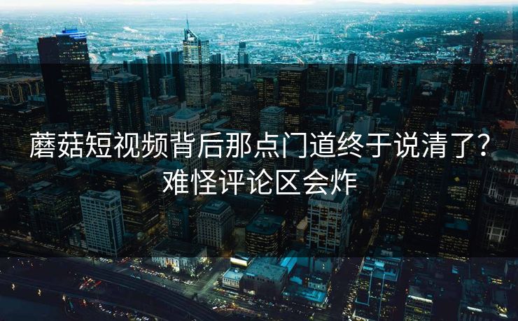 蘑菇短视频背后那点门道终于说清了？难怪评论区会炸
