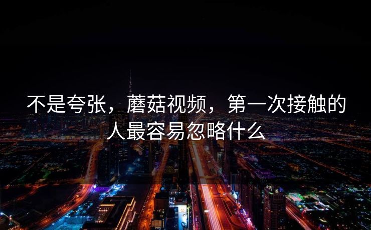 不是夸张，蘑菇视频，第一次接触的人最容易忽略什么