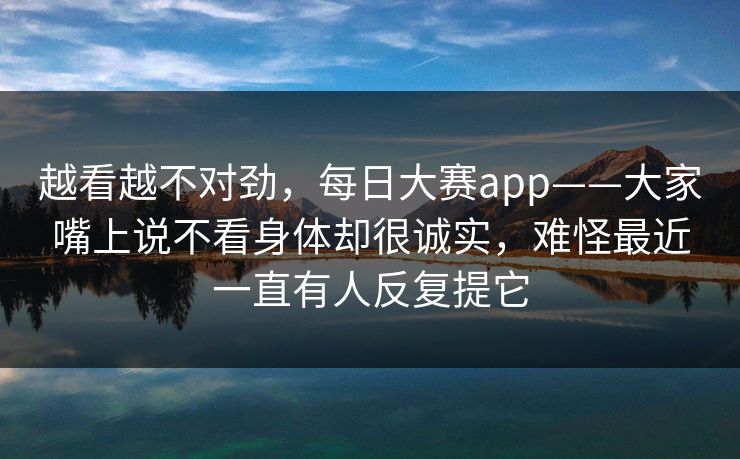 越看越不对劲，每日大赛app——大家嘴上说不看身体却很诚实，难怪最近一直有人反复提它