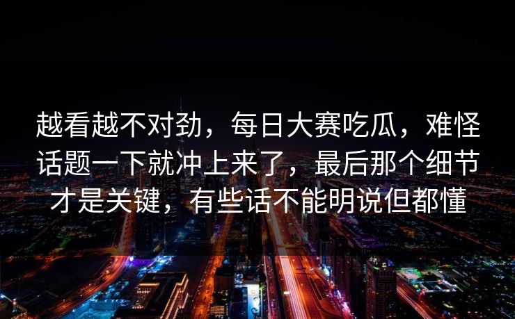 越看越不对劲，每日大赛吃瓜，难怪话题一下就冲上来了，最后那个细节才是关键，有些话不能明说但都懂